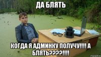 да блять когда я админку получу!!!! а блять????!!!!