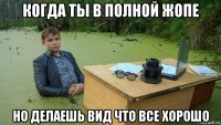 когда ты в полной жопе но делаешь вид что все хорошо