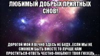 любимый добрых приятных снов! дорогой мой я вечно здесь не буду...если мы не сможем быть вместе то лучше нам проститься-ответь честно-люблю!!! твоя гюзель