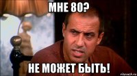 мне 80? не может быть!