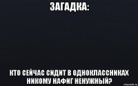 загадка: кто сейчас сидит в одноклассниках никому нафиг ненужный?