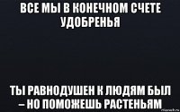 все мы в конечном счете удобренья ты равнодушен к людям был – но поможешь растеньям