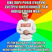 вже пару років ігнорую зустрічі випускників. та й навіщо вони мені, я і так всіх бачу, то на касі в супермаркеті, то на базарі, а нєкоторих вобше зустрічаю в кпз