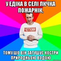 у едіка в селі лкчка пожарнік, тому шо він затушує костри природньою водою