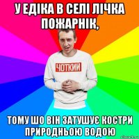 у едіка в селі лічка пожарнік, тому шо він затушує костри природньою водою