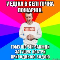 у едіка в селі лічка пожарнік, тому шо він завжди затушує костри природньою водою