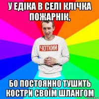 у едіка в селі клічка пожарнік, бо постоянно тушить костри своїм шлангом