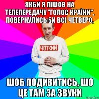 якби я пішов на телепередачу "голос країни", повернулись би всі четверо, шоб подивитись, шо це там за звуки