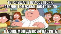 ты слушал в классе песню селены гомес bad liar то было о боже мой да всем насрать