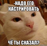 -надо его кастрировать чё ты сказал?