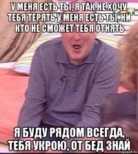 у меня есть ты, я так не хочу тебя терять у меня есть ты, ни кто не сможет тебя отнять я буду рядом всегда, тебя укрою, от бед знай