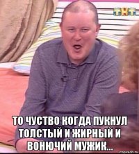  то чуство когда пукнул толстый и жирный и вонючий мужик...