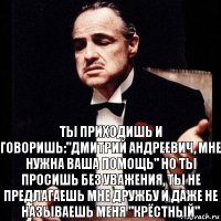 Ты приходишь и говоришь:"Дмитрий Андреевич, мне нужна ваша помощь" Но ты просишь без уважения, ты не предлагаешь мне дружбу и даже не называешь меня "крёстный"