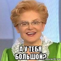  а у тебя большой?