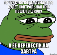 то чувство когда думал что будет контрольная и не пошёл в школу а её перенесли на завтра