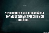 2018 принеси мне пожалуйста больше годных треков в мой плейлист