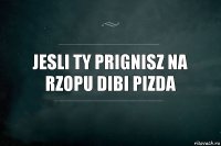 jesli ty prignisz na rzopu dibi pizda