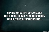 Лучше испачкаться, спасая кого-то из грязи, чем испачкать свою душу безразличием...