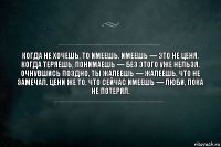 Когда не хочешь, то имеешь. Имеешь — это не ценя. Когда теряешь, понимаешь — без этого уже нельзя. Очнувшись поздно, ты жалеешь — жалеешь, что не замечал. Цени же то, что сейчас имеешь — люби, пока не потерял.