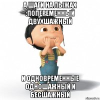 а шаги на лыжах :попеременный двухшажный и одновременные одношажный и бесшажный