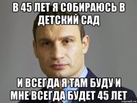 в 45 лет я собираюсь в детский сад и всегда я там буду и мне всегда будет 45 лет