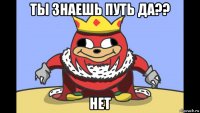 ты знаешь путь да?? нет