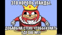 это король уганды. добавь на стену чтобы узнать где dae wey