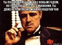 ты поздравляешь меня с новым годом, но ты делаешь это без уважения, ты даже не пригласил меня на чашечку чая 