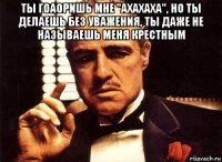 ты гоаоришь мне "ахахаха", но ты делаешь без уважения, ты даже не называешь меня крестным 