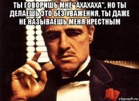 ты говоришь мне "ахахаха", но ты делаешь это без уважения, ты даже не называешь меня крестным 