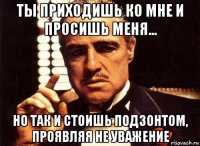 ты приходишь ко мне и просишь меня... но так и стоишь подзонтом, проявляя не уважение