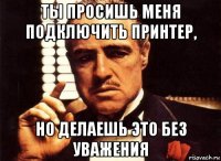 ты просишь меня подключить принтер, но делаешь это без уважения