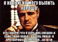 я не пью но могу выпить хорошо кто говорит что я дура-мне смешно-я сама знаю какая... я очень умная -я притворяюсь дурочкой....хи хи хи