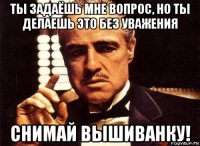 ты задаёшь мне вопрос, но ты делаешь это без уважения снимай вышиванку!