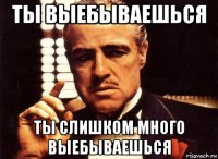 ты выебываешься ты слишком много выебываешься