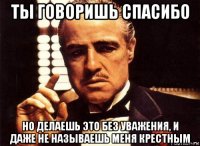 ты говоришь спасибо но делаешь это без уважения, и даже не называешь меня крестным