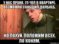 у нас пранк, 25 чел в квартире. возможно сообщил долбоеб. но похуй. положим всех. по коням.