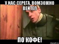 у нас серега, вомзожно вейтеп по кофе!