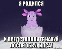 я родился и представляйте нахуй после обкурилса!