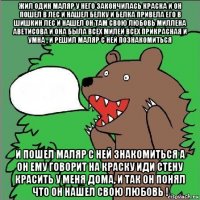 жил один маляр у него закончилась краска и он пошел в лес и нашел белку и белка привела его в шишкин лес и нашел он там свою любовь миллена аветисова и она была всех милей всех прикрасная и умна , и решил маляр с ней познакомиться и пошел маляр с ней знакомиться а он ему говорит на краску иди стену красить у меня дома, и так он понял что он нашел свою любовь !