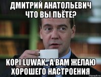 дмитрий анатольевич что вы пьёте? kopi luwak,, а вам желаю хорошего настроения