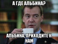 а где альбина? альбина, приходите к нам