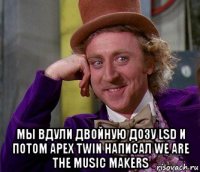  мы вдули двойную дозу lsd и потом apex twin написал we are the music makers