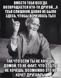 вместо тебя всегда возвращается кто-то другой....а тебя слишком давно не было здесь, чтобы вернулась ты)) так что если ты не хочешь домой, то не факт, что это ты не хочешь, возможно это не хочет другая ты