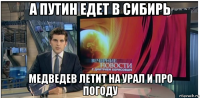 а путин едет в сибирь медведев летит на урал и про погоду