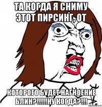 та когда я сниму этот пирсинг, от которого будет нагноение блин?!!!!!ну когда?!!!