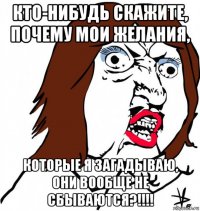 кто-нибудь скажите, почему мои желания, которые я загадываю, они вообще не сбываются?!!!!