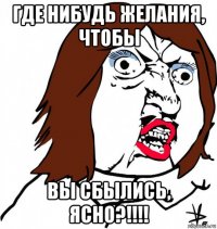 где нибудь желания, чтобы вы сбылись, ясно?!!!!