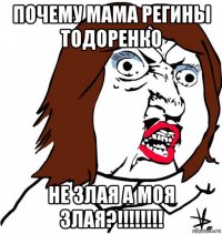 почему мама регины тодоренко не злая а моя злая?!!!!!!!!