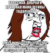 классная, добрая и приятная мама регины тодоренко а моя мама очень неклассная злая и неприятная блин!!!что за судьба то такая у меня?!!!!